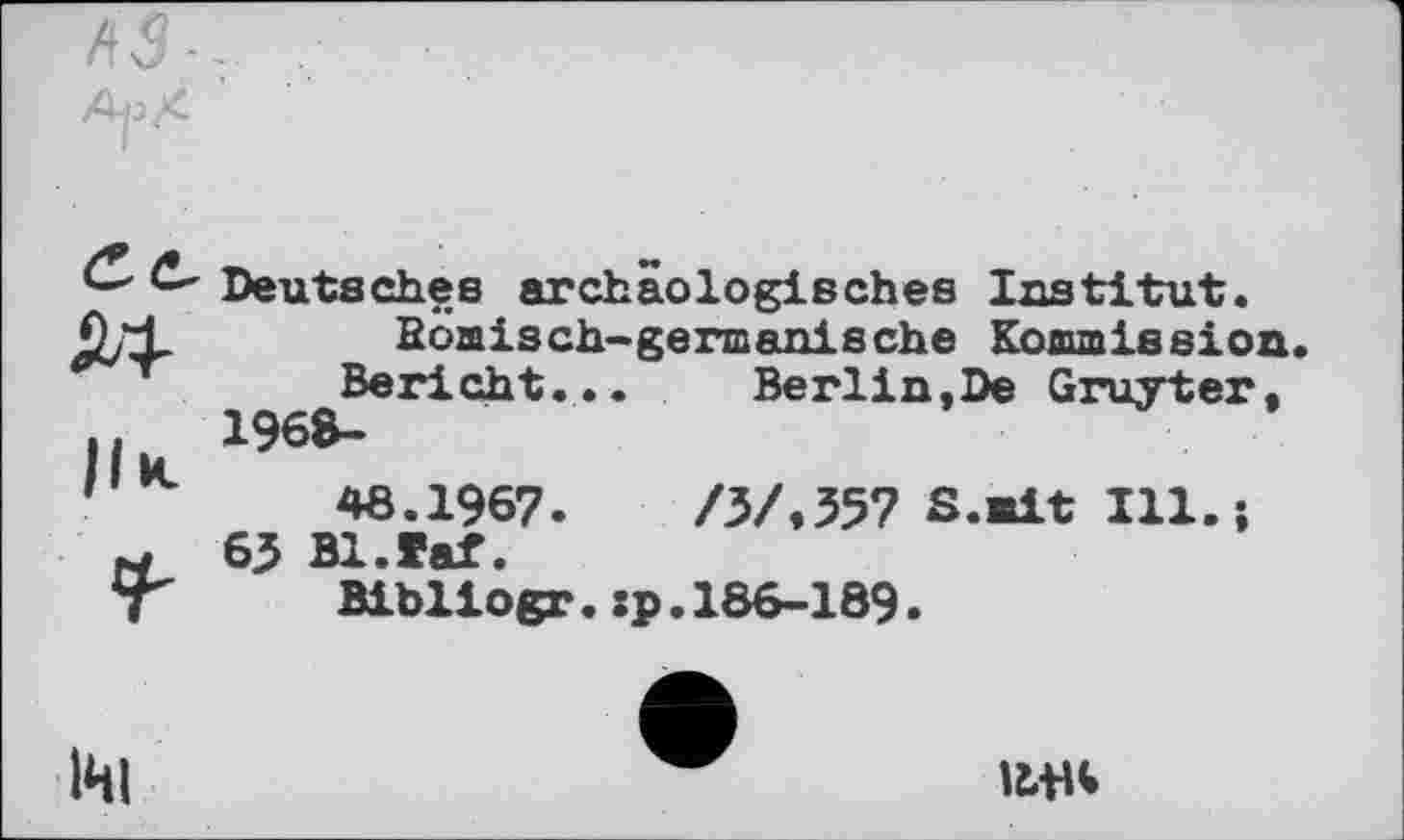 ﻿Ce, ibl
ІІК
г
Deutsches archäologisches Institut, ßöaisch-gennanische Koaunission.
Bericht... Berlin,De Gruyter,
1968-
46.1967.	/ЗЛ357 S.eit Ill.j
65 Bl.faf.
Bibliogr.sp.186-189.
um